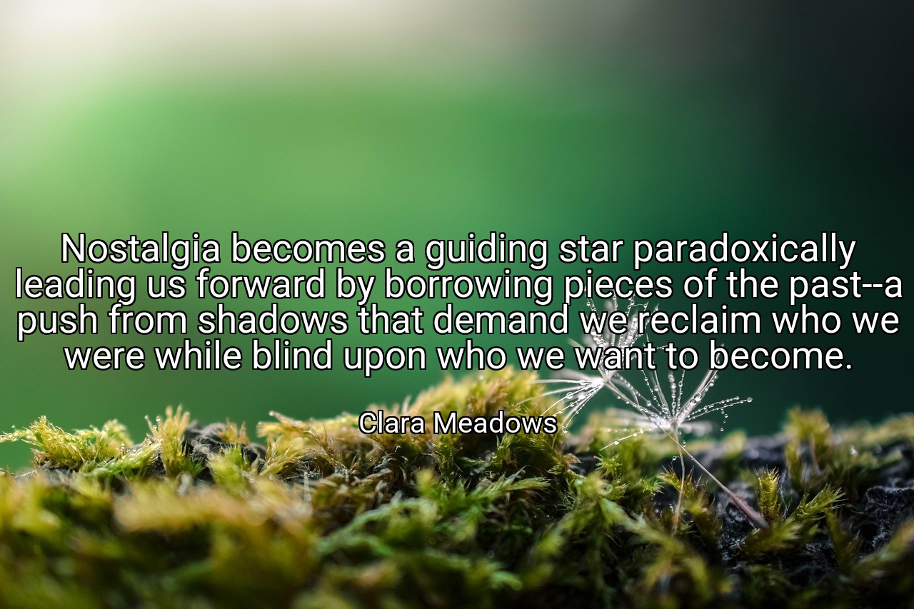 Nostalgia becomes a guiding star paradoxically leading us forward by borrowing pieces of the past--a push from shadows that demand we reclaim who we were while blind upon who we want to become. - Clara Meadows