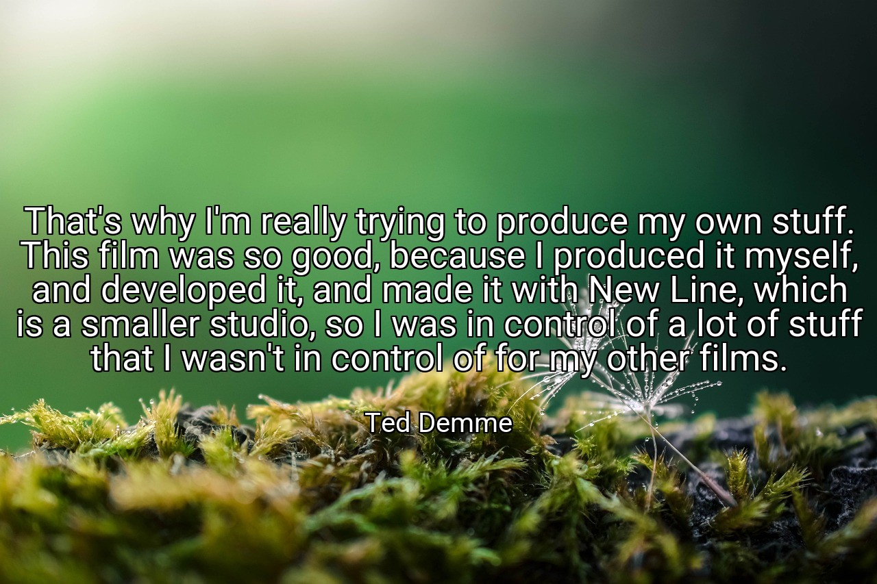 That's why I'm really trying to produce my own stuff. This film was so good, because I produced it myself, and developed it, and made it with New Line, which is a smaller studio, so I was in control of a lot of stuff that I wasn't in control of for my other films. - Ted Demme