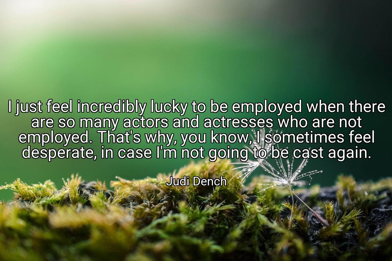 I just feel incredibly lucky to be employed when there are so many actors and actresses who are not employed. That's why, you know, I sometimes feel desperate, in case I'm not going to be cast again. - Judi Dench