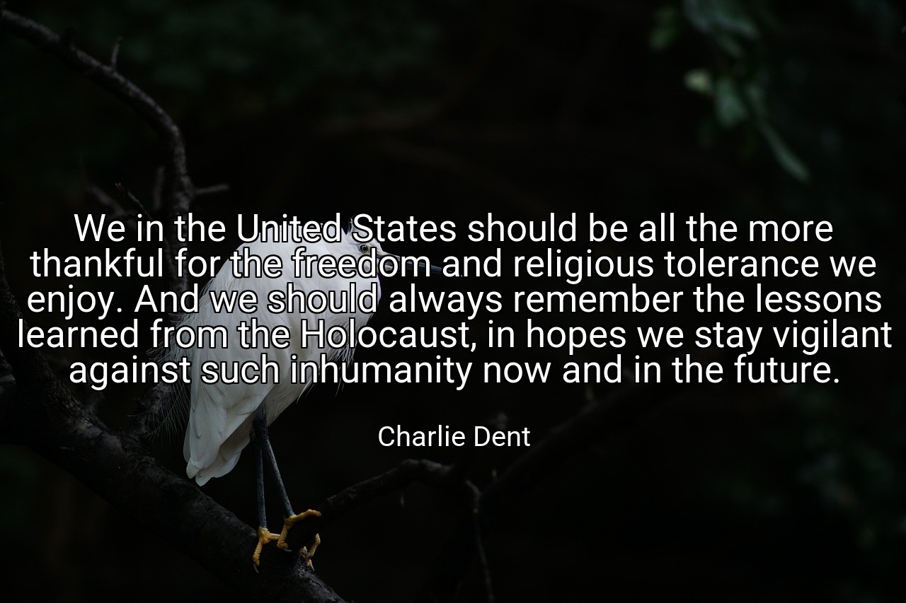 We in the United States should be all the more thankful for the freedom and religious tolerance we enjoy. And we should always remember the lessons learned from the Holocaust, in hopes we stay vigilant against such inhumanity now and in the future. - Charlie Dent