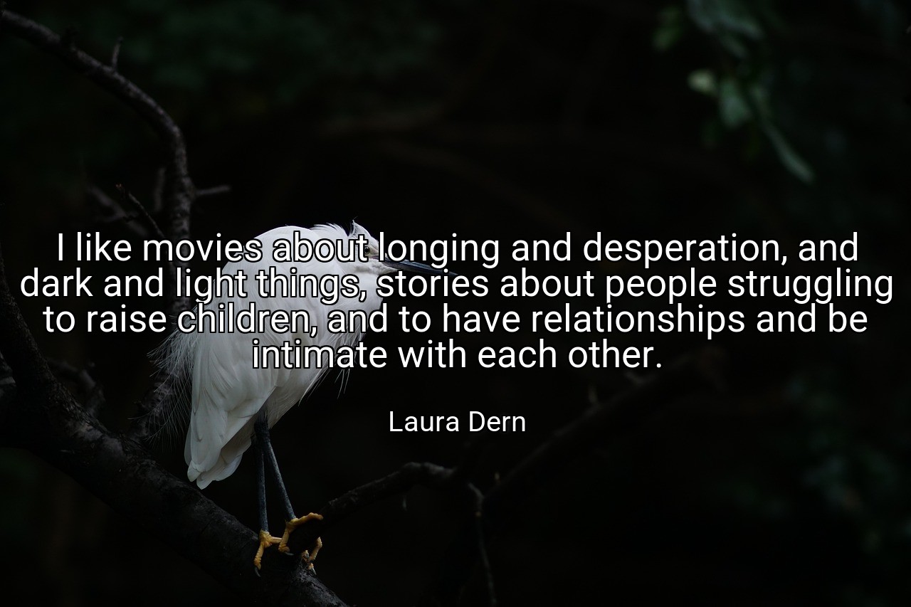 I like movies about longing and desperation, and dark and light things, stories about people struggling to raise children, and to have relationships and be intimate with each other. - Laura Dern