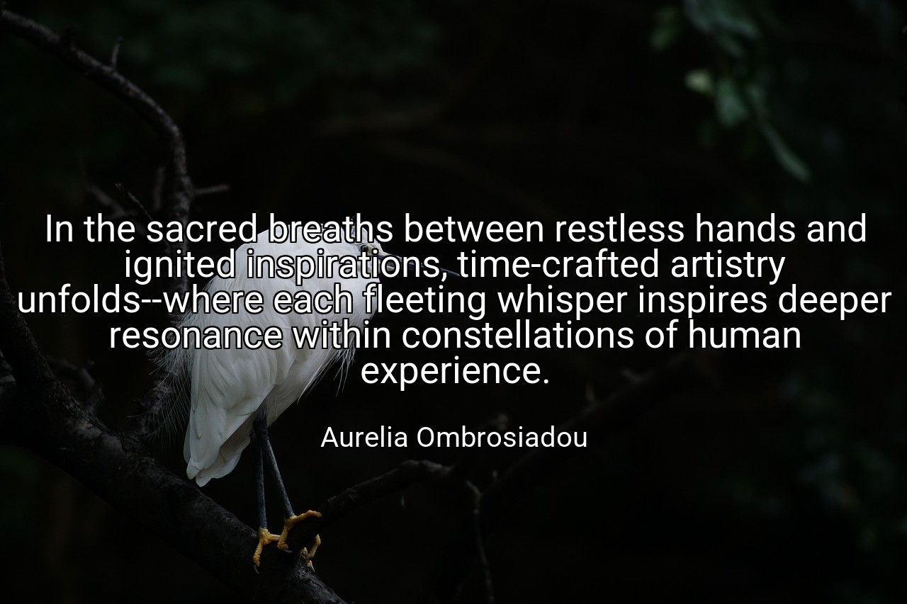 In the sacred breaths between restless hands and ignited inspirations, time-crafted artistry unfolds--where each fleeting whisper inspires deeper resonance within constellations of human experience. - Aurelia Ombrosiadou