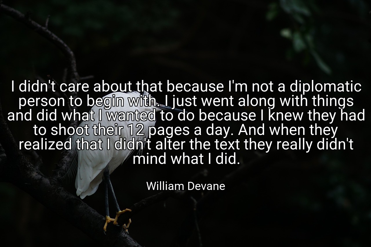 I didn't care about that because I'm not a diplomatic person to begin with. I just went along with things and did what I wanted to do because I knew they had to shoot their 12 pages a day. And when they realized that I didn't alter the text they really didn't mind what I did. - William Devane
