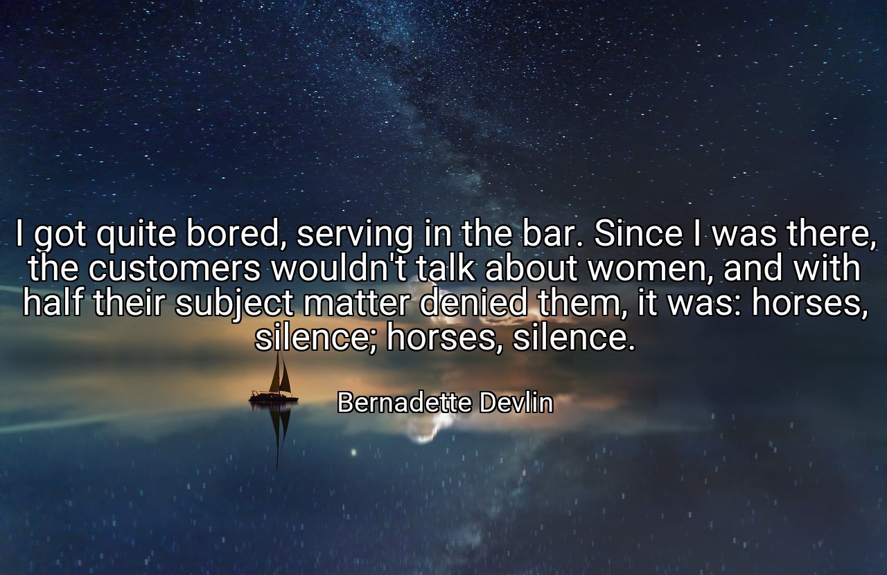 I got quite bored, serving in the bar. Since I was there, the customers wouldn't talk about women, and with half their subject matter denied them, it was: horses, silence; horses, silence. - Bernadette Devlin