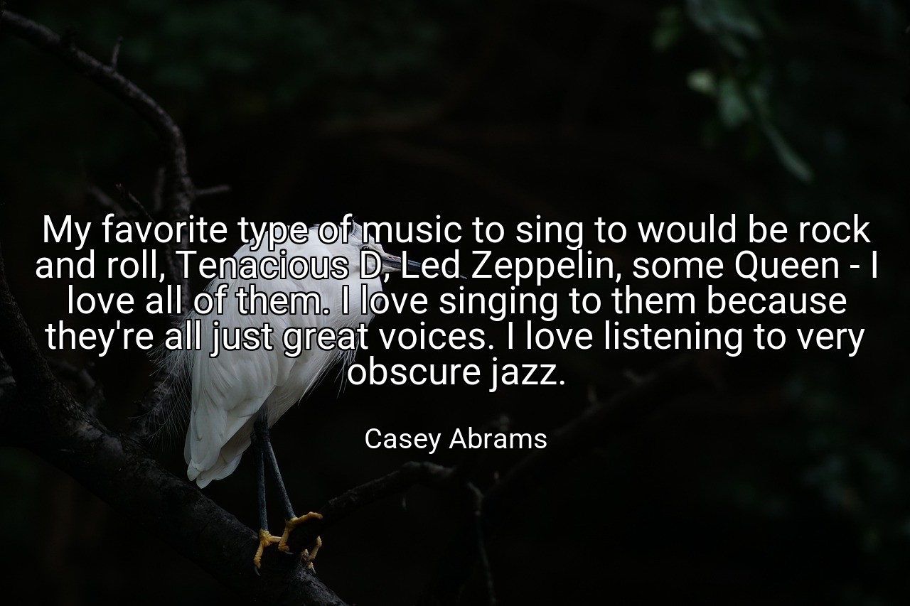 My favorite type of music to sing to would be rock and roll, Tenacious D, Led Zeppelin, some Queen - I love all of them. I love singing to them because they're all just great voices. I love listening to very obscure jazz. - Casey Abrams