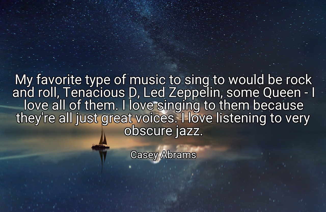 My favorite type of music to sing to would be rock and roll, Tenacious D, Led Zeppelin, some Queen - I love all of them. I love singing to them because they're all just great voices. I love listening to very obscure jazz. - Casey Abrams