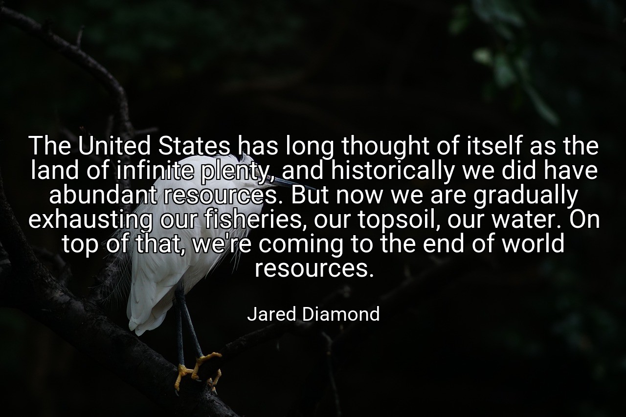 The United States has long thought of itself as the land of infinite plenty, and historically we did have abundant resources. But now we are gradually exhausting our fisheries, our topsoil, our water. On top of that, we're coming to the end of world resources. - Jared Diamond