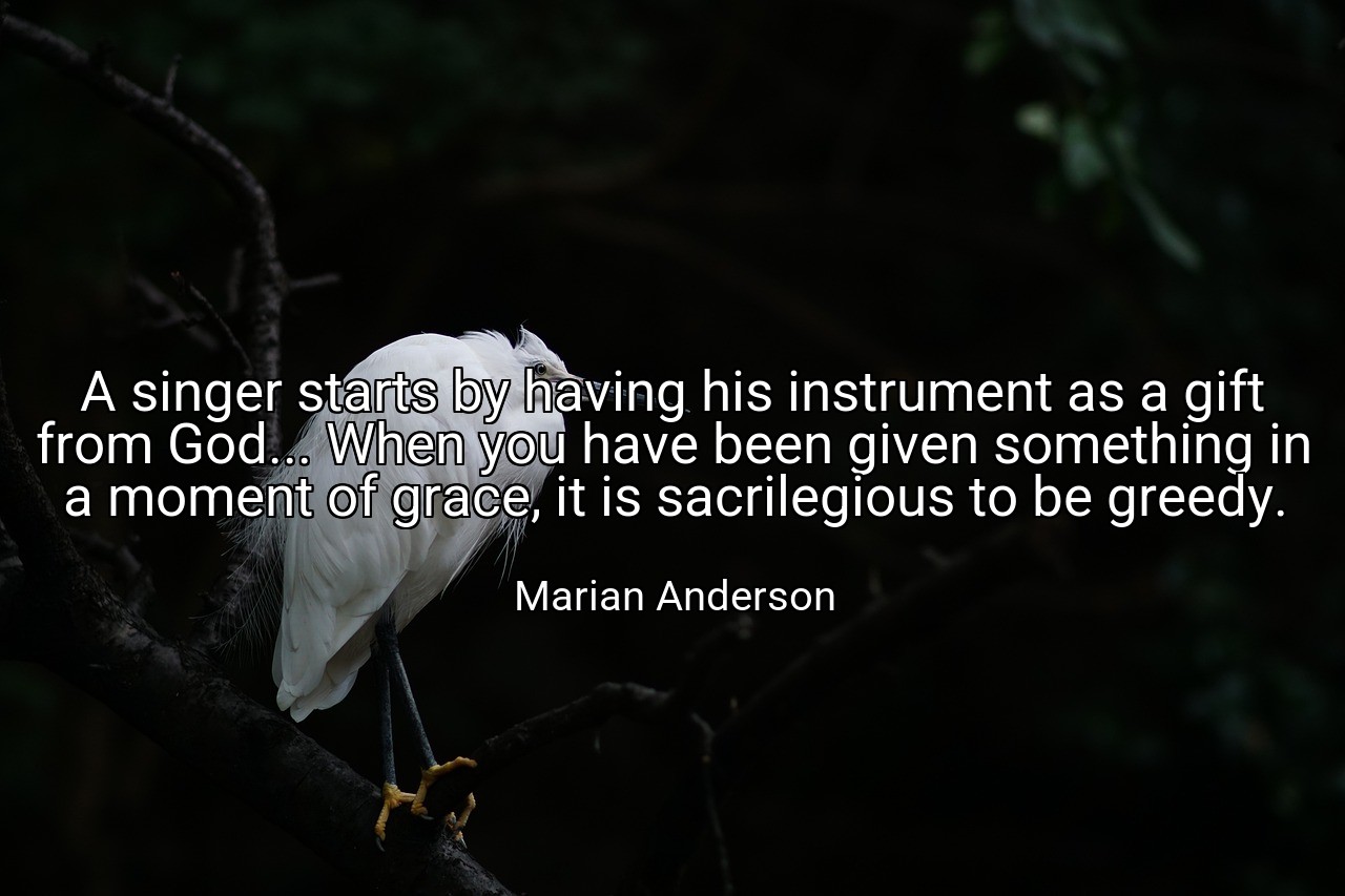 A singer starts by having his instrument as a gift from God... When you have been given something in a moment of grace, it is sacrilegious to be greedy. - Marian Anderson