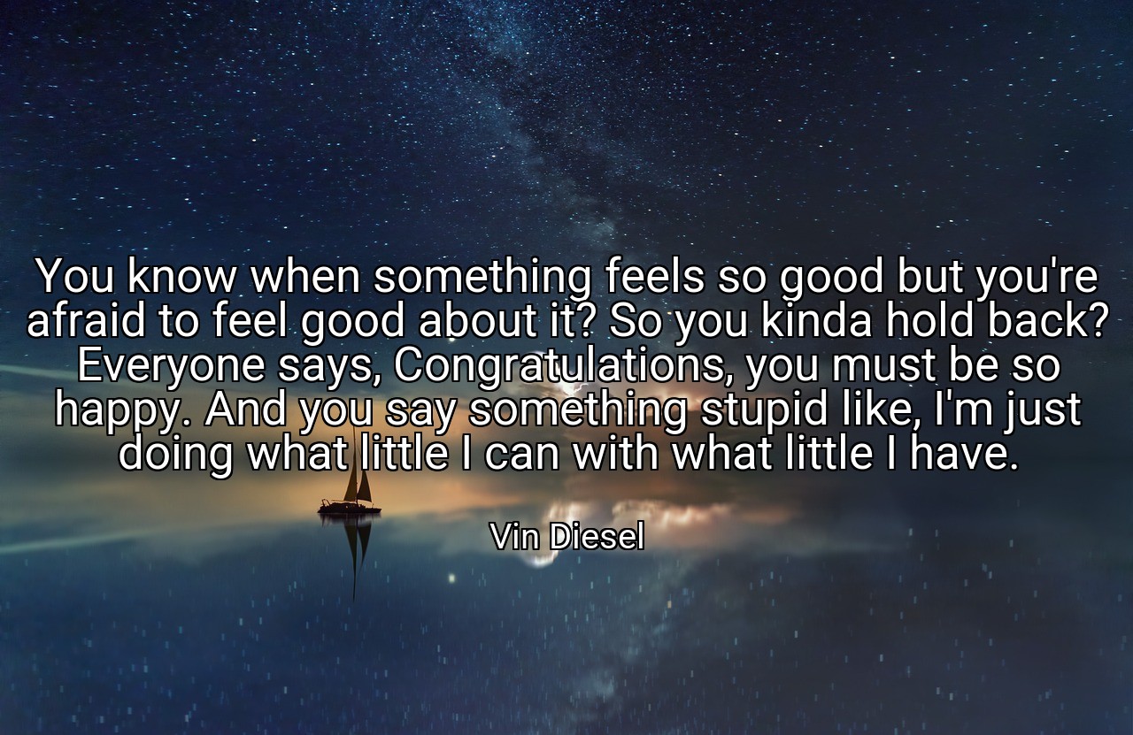 You know when something feels so good but you're afraid to feel good about it? So you kinda hold back? Everyone says, Congratulations, you must be so happy. And you say something stupid like, I'm just doing what little I can with what little I have. - Vin Diesel