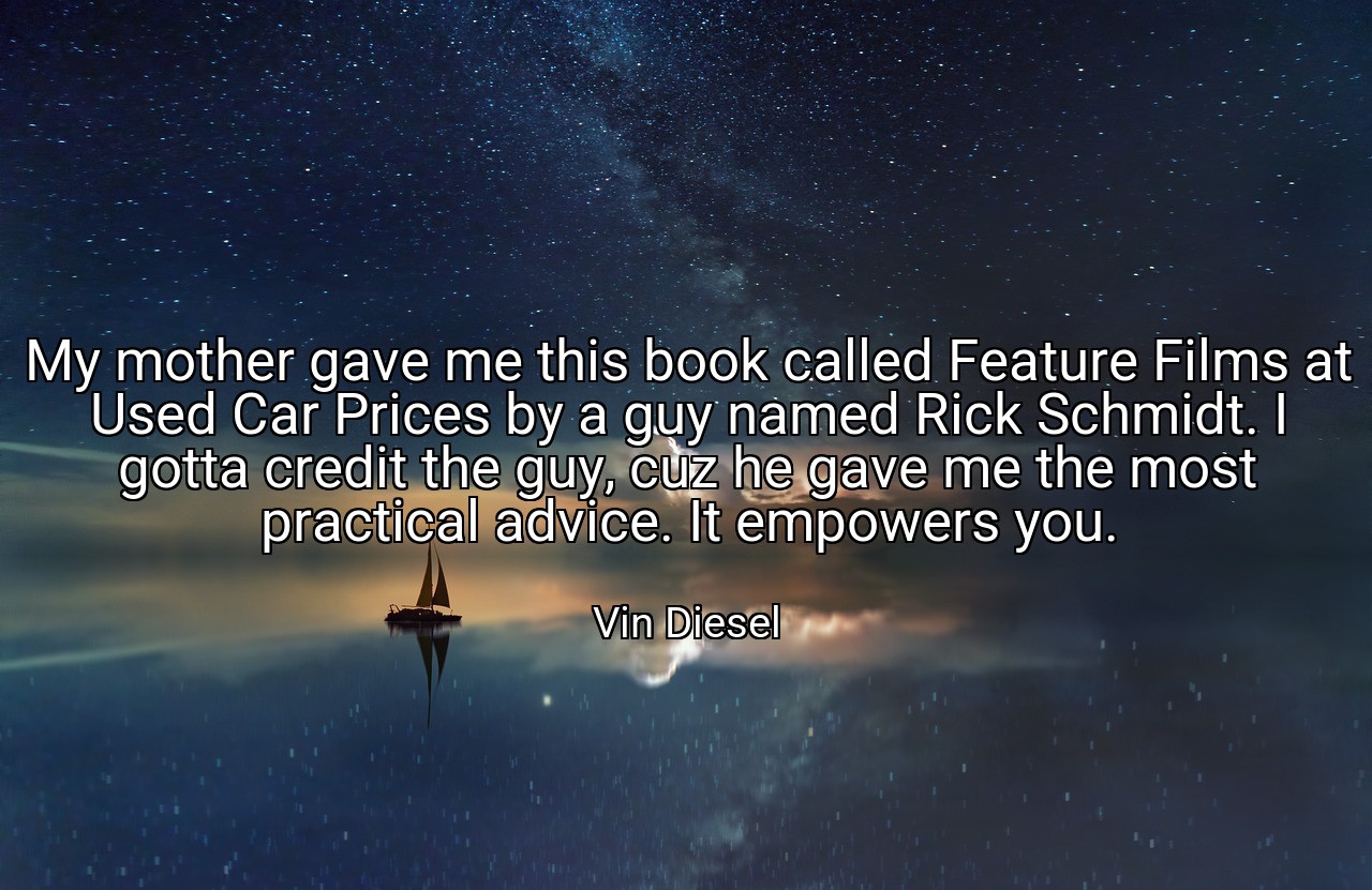 My mother gave me this book called Feature Films at Used Car Prices by a guy named Rick Schmidt. I gotta credit the guy, cuz he gave me the most practical advice. It empowers you. - Vin Diesel