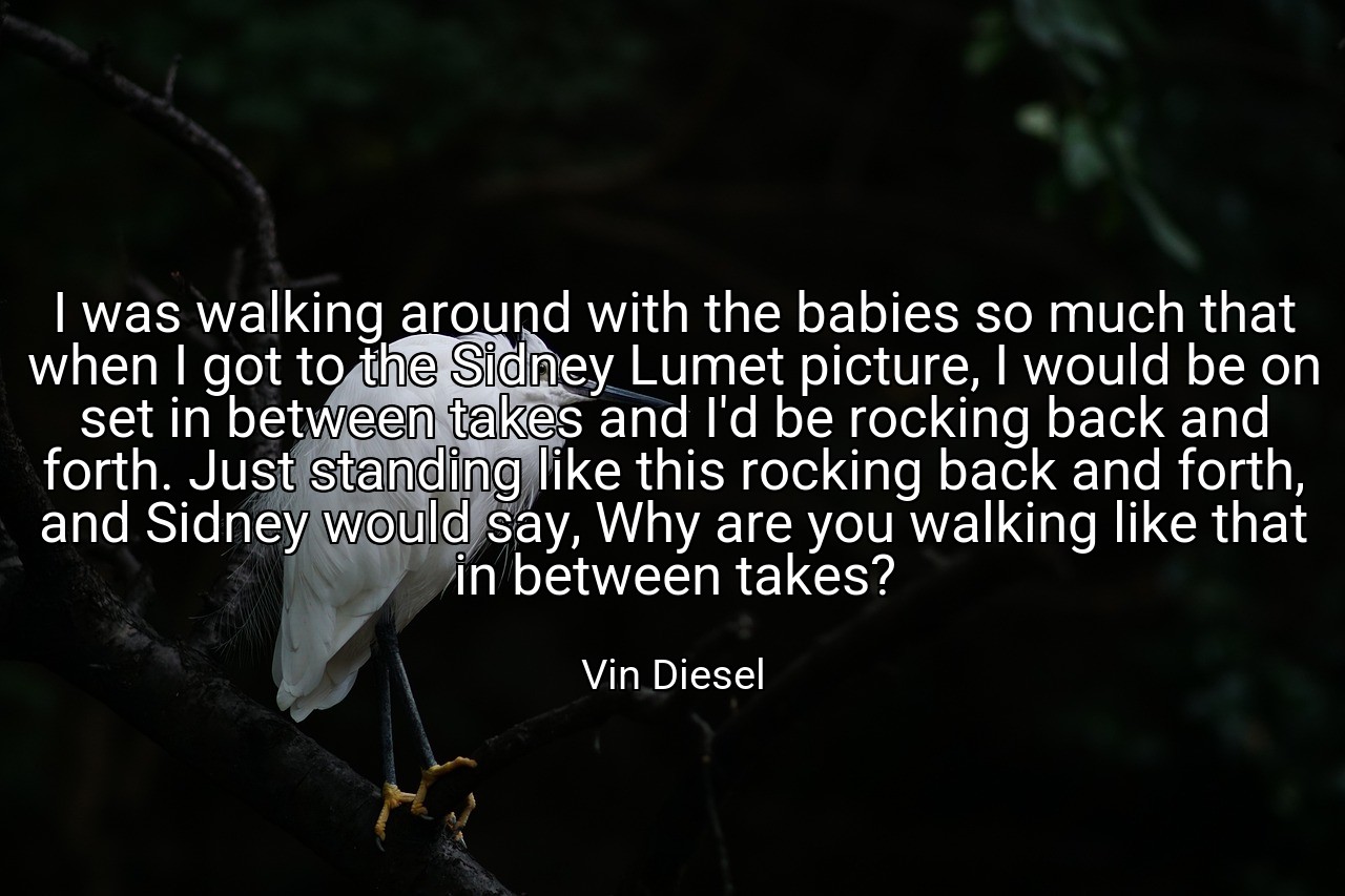 I was walking around with the babies so much that when I got to the Sidney Lumet picture, I would be on set in between takes and I'd be rocking back and forth. Just standing like this rocking back and forth, and Sidney would say, Why are you walking like that in between takes? - Vin Diesel