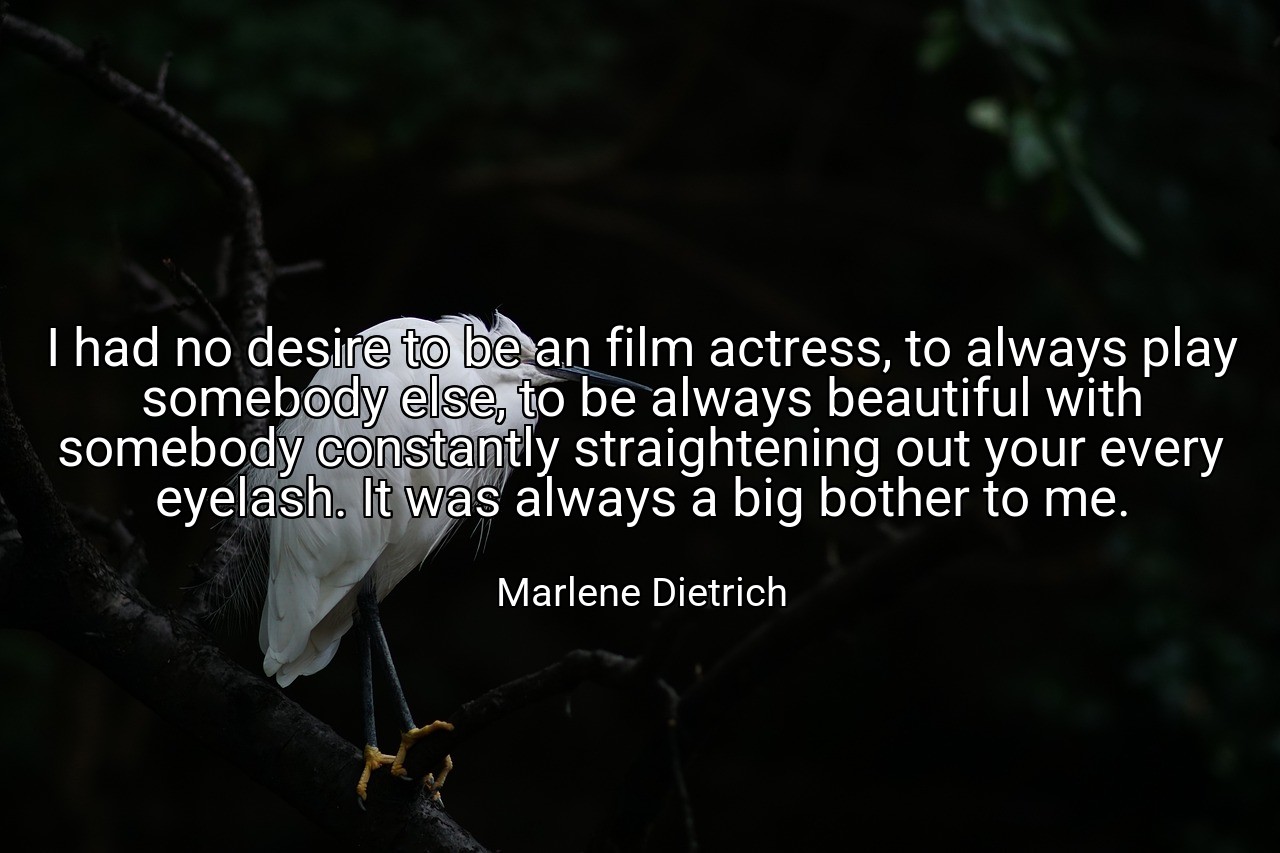 I had no desire to be an film actress, to always play somebody else, to be always beautiful with somebody constantly straightening out your every eyelash. It was always a big bother to me. - Marlene Dietrich
