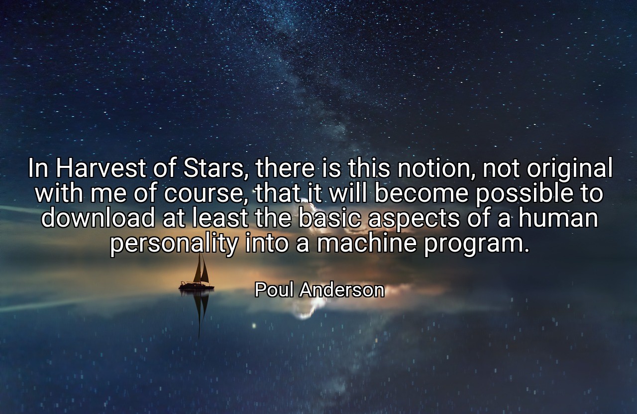 In Harvest of Stars, there is this notion, not original with me of course, that it will become possible to download at least the basic aspects of a human personality into a machine program. - Poul Anderson