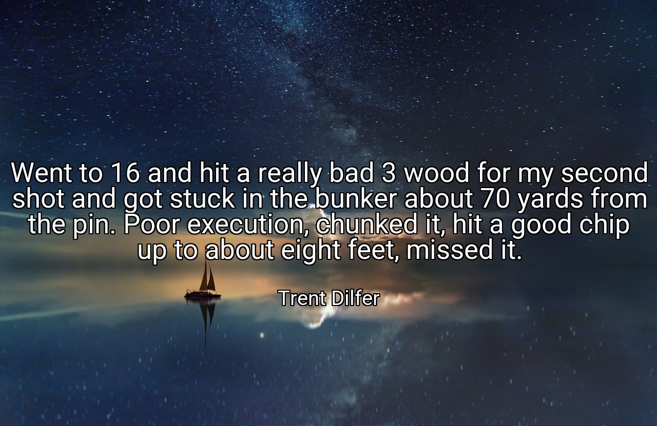Went to 16 and hit a really bad 3 wood for my second shot and got stuck in the bunker about 70 yards from the pin. Poor execution, chunked it, hit a good chip up to about eight feet, missed it. - Trent Dilfer