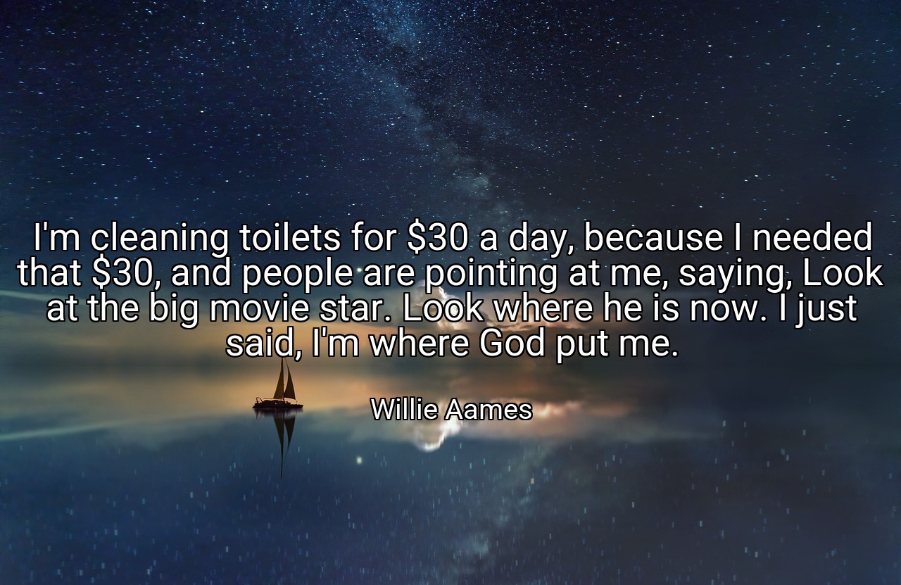 I'm cleaning toilets for $30 a day, because I needed that $30, and people are pointing at me, saying, Look at the big movie star. Look where he is now. I just said, I'm where God put me. - Willie Aames