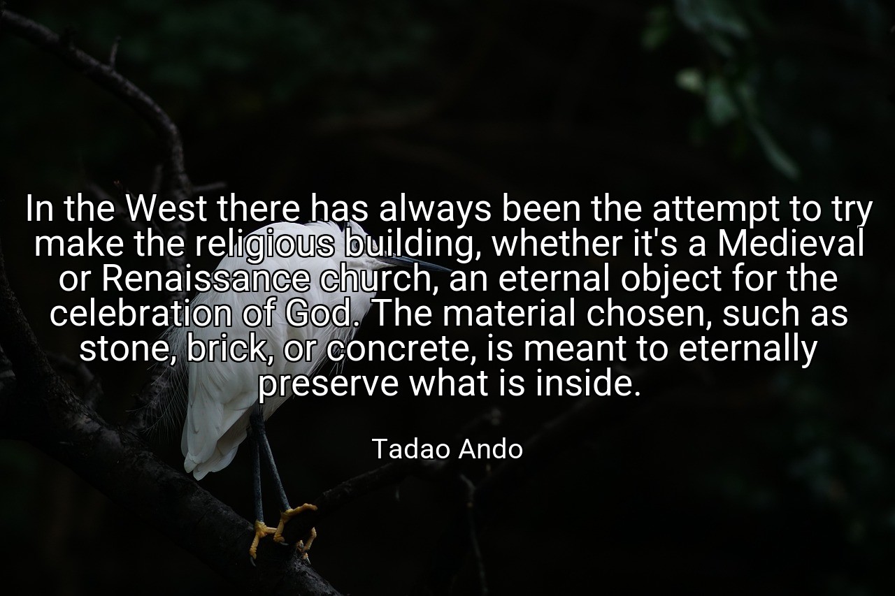 In the West there has always been the attempt to try make the religious building, whether it's a Medieval or Renaissance church, an eternal object for the celebration of God. The material chosen, such as stone, brick, or concrete, is meant to eternally preserve what is inside. - Tadao Ando