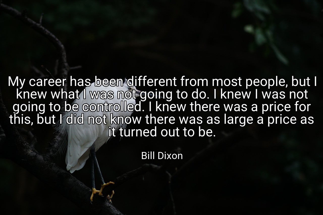 My career has been different from most people, but I knew what I was not going to do. I knew I was not going to be controlled. I knew there was a price for this, but I did not know there was as large a price as it turned out to be. - Bill Dixon