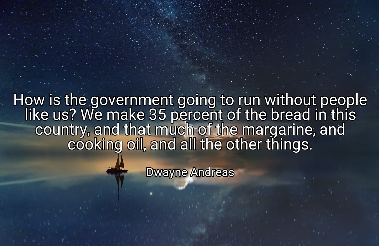 How is the government going to run without people like us? We make 35 percent of the bread in this country, and that much of the margarine, and cooking oil, and all the other things. - Dwayne Andreas