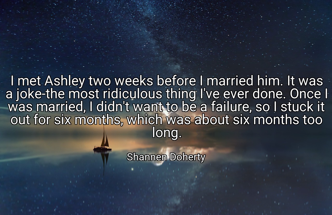 I met Ashley two weeks before I married him. It was a joke-the most ridiculous thing I've ever done. Once I was married, I didn't want to be a failure, so I stuck it out for six months, which was about six months too long. - Shannen Doherty