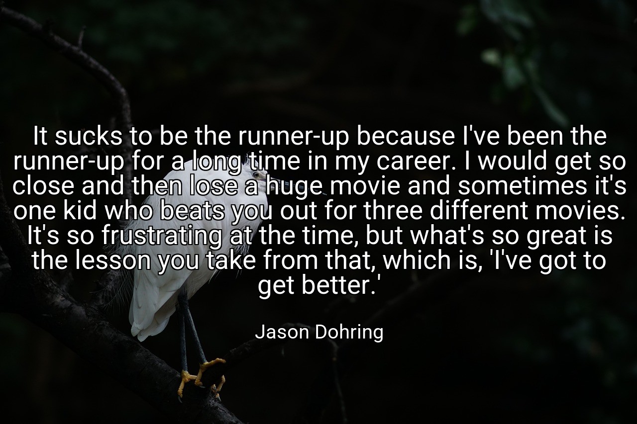 It sucks to be the runner-up because I've been the runner-up for a long time in my career. I would get so close and then lose a huge movie and sometimes it's one kid who beats you out for three different movies. It's so frustrating at the time, but what's so great is the lesson you take from that, which is, 'I've got to get better.' - Jason Dohring