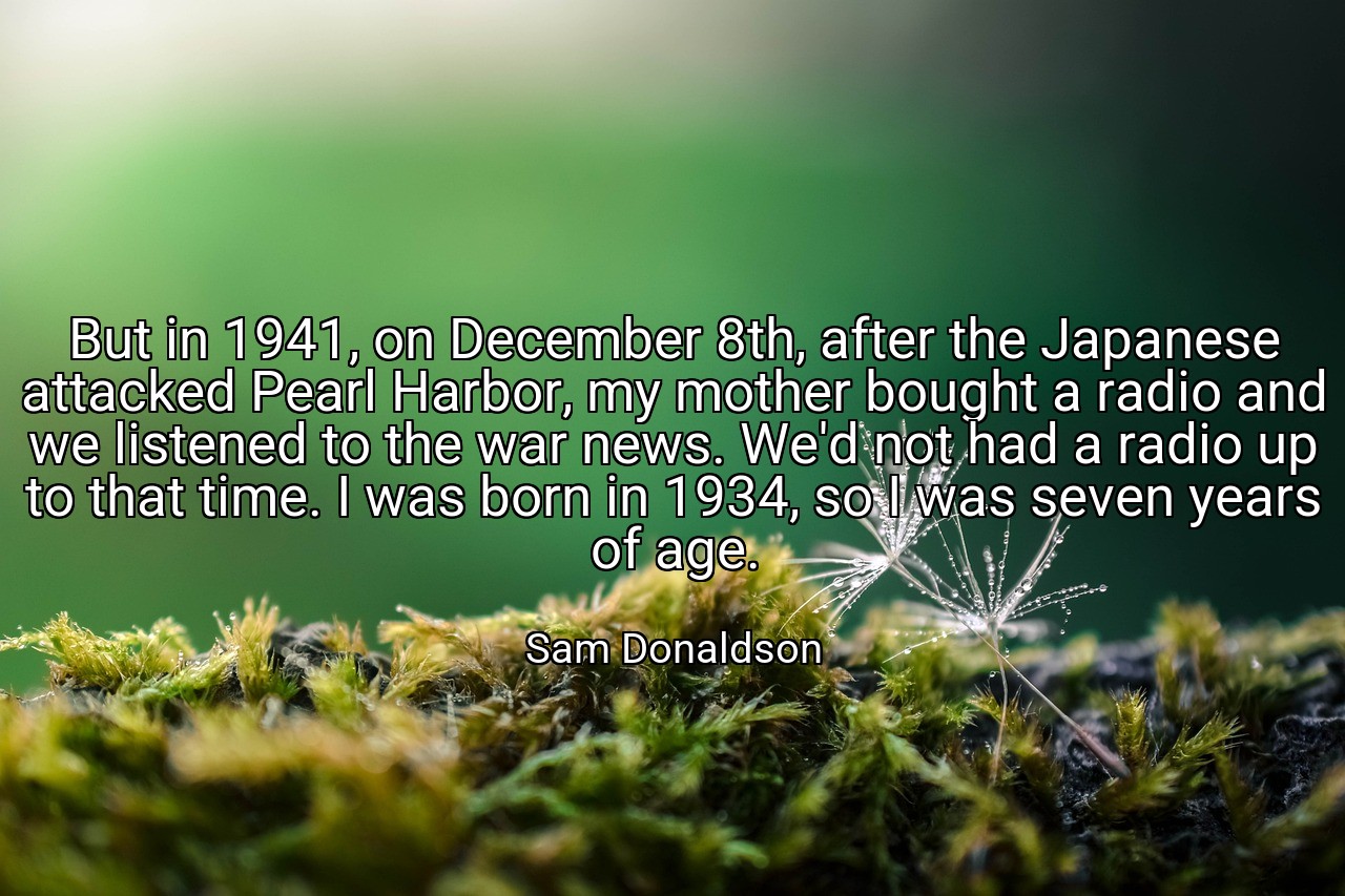 But in 1941, on December 8th, after the Japanese attacked Pearl Harbor, my mother bought a radio and we listened to the war news. We'd not had a radio up to that time. I was born in 1934, so I was seven years of age. - Sam Donaldson