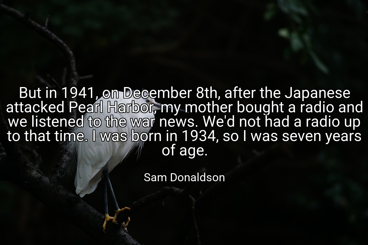 But in 1941, on December 8th, after the Japanese attacked Pearl Harbor, my mother bought a radio and we listened to the war news. We'd not had a radio up to that time. I was born in 1934, so I was seven years of age. - Sam Donaldson