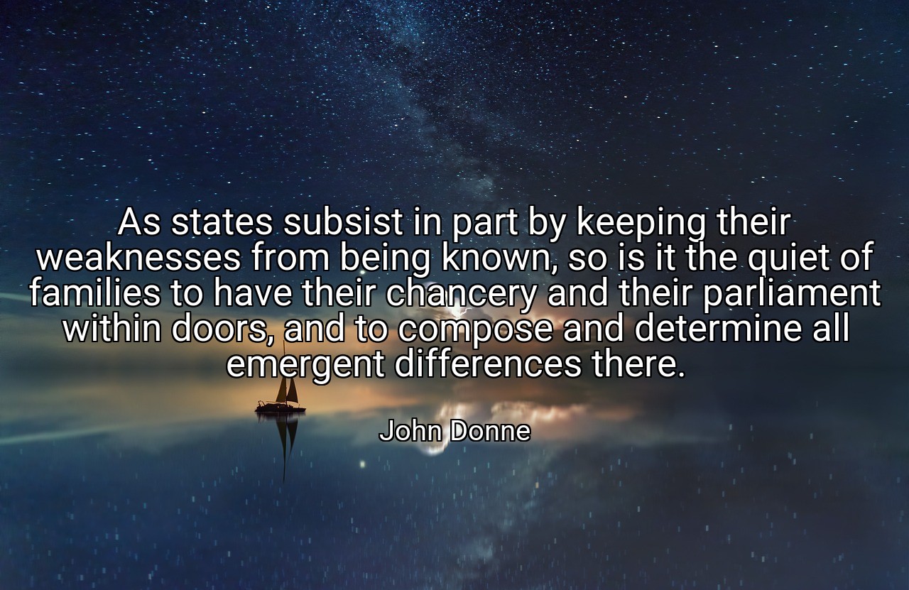 As states subsist in part by keeping their weaknesses from being known, so is it the quiet of families to have their chancery and their parliament within doors, and to compose and determine all emergent differences there. - John Donne