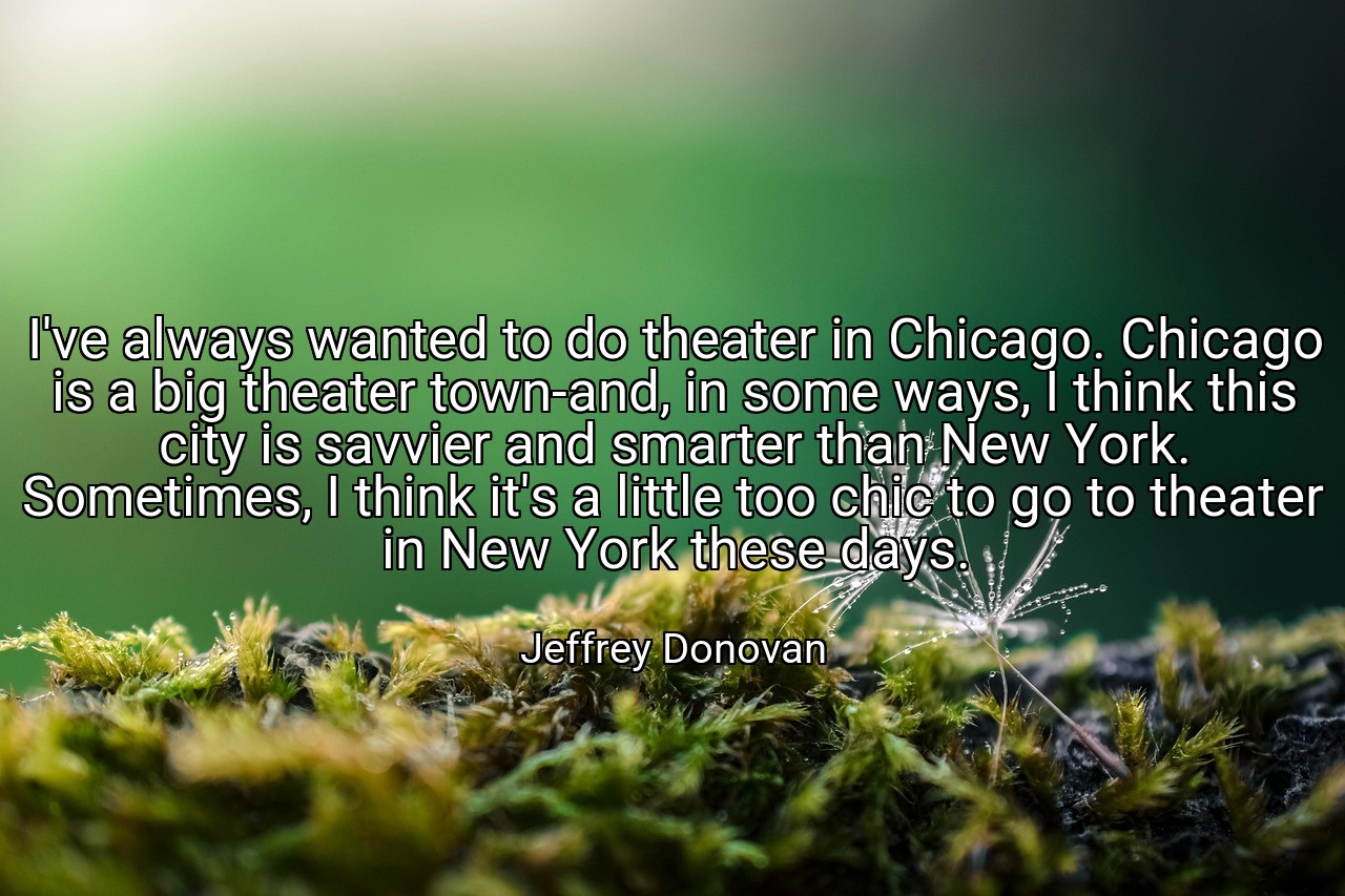 I've always wanted to do theater in Chicago. Chicago is a big theater town-and, in some ways, I think this city is savvier and smarter than New York. Sometimes, I think it's a little too chic to go to theater in New York these days. - Jeffrey Donovan
