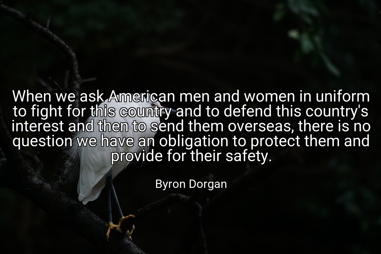 When we ask American men and women in uniform to fight for this country and to defend this country's interest and then to send them overseas, there is no question we have an obligation to protect them and provide for their safety. - Byron Dorgan
