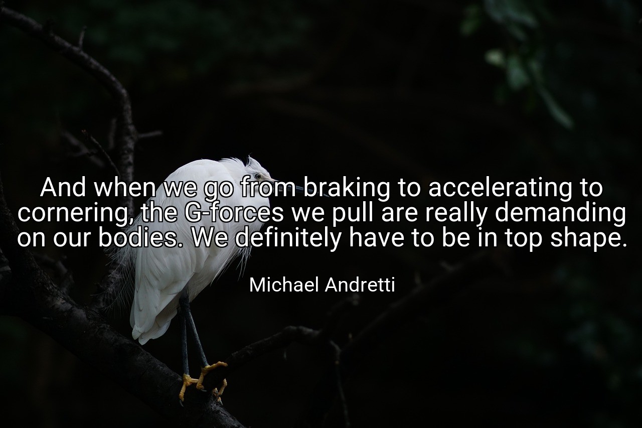 And when we go from braking to accelerating to cornering, the G-forces we pull are really demanding on our bodies. We definitely have to be in top shape. - Michael Andretti