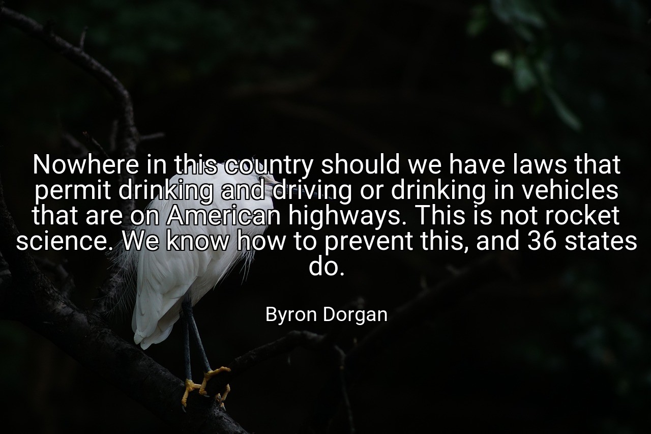 Nowhere in this country should we have laws that permit drinking and driving or drinking in vehicles that are on American highways. This is not rocket science. We know how to prevent this, and 36 states do. - Byron Dorgan