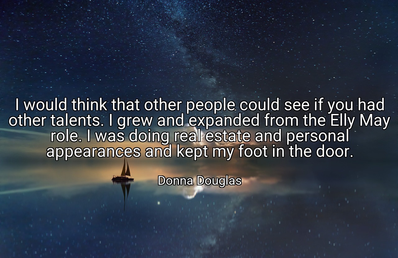 I would think that other people could see if you had other talents. I grew and expanded from the Elly May role. I was doing real estate and personal appearances and kept my foot in the door. - Donna Douglas