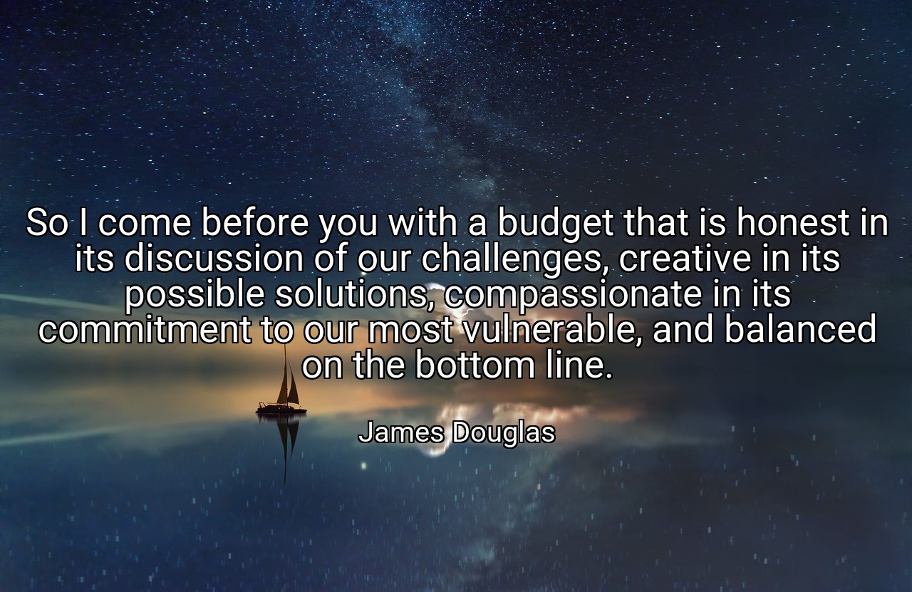 So I come before you with a budget that is honest in its discussion of our challenges, creative in its possible solutions, compassionate in its commitment to our most vulnerable, and balanced on the bottom line. - James Douglas