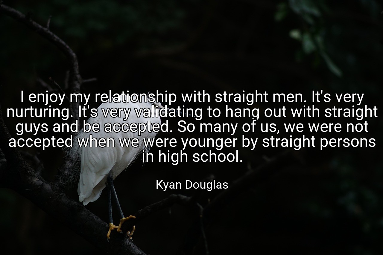 I enjoy my relationship with straight men. It's very nurturing. It's very validating to hang out with straight guys and be accepted. So many of us, we were not accepted when we were younger by straight persons in high school. - Kyan Douglas