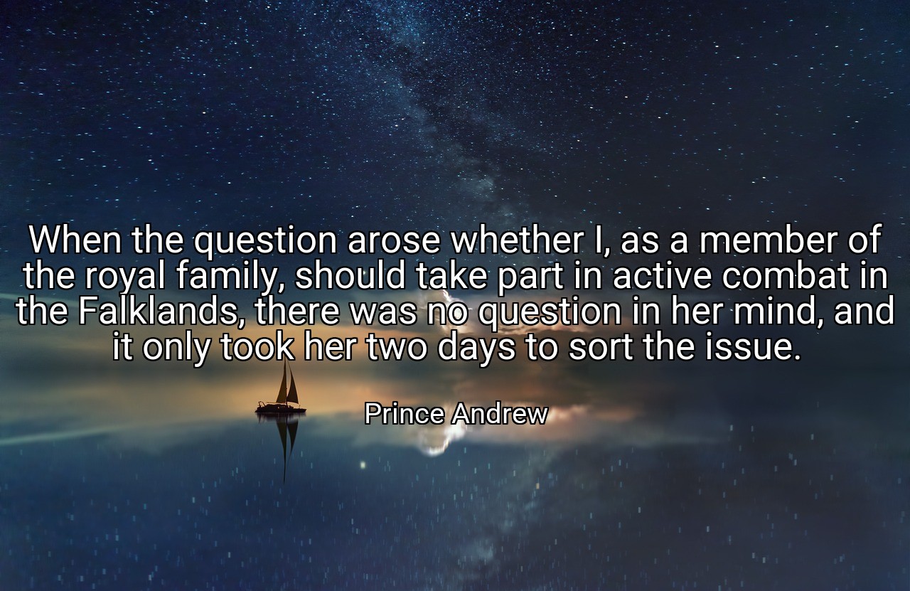 When the question arose whether I, as a member of the royal family, should take part in active combat in the Falklands, there was no question in her mind, and it only took her two days to sort the issue. - Prince Andrew