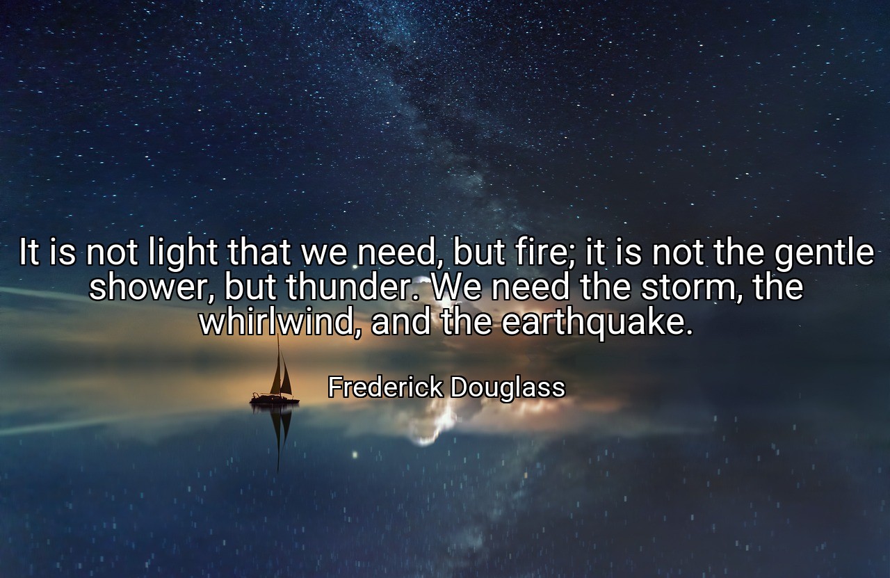 It is not light that we need, but fire; it is not the gentle shower, but thunder. We need the storm, the whirlwind, and the earthquake. - Frederick Douglass
