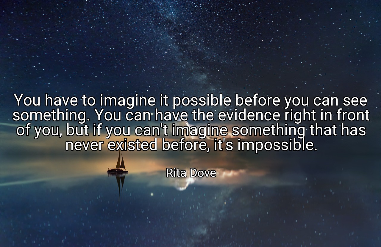 You have to imagine it possible before you can see something. You can have the evidence right in front of you, but if you can't imagine something that has never existed before, it's impossible. - Rita Dove