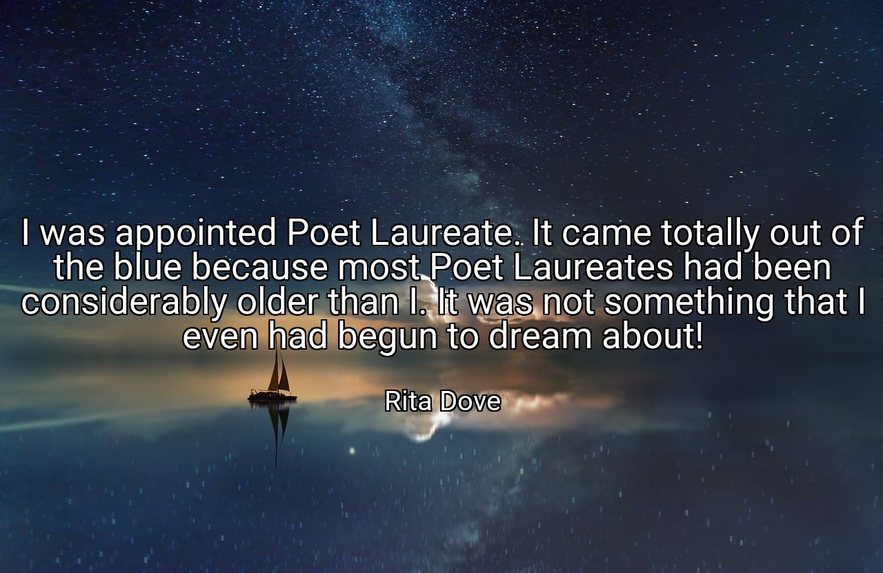 I was appointed Poet Laureate. It came totally out of the blue because most Poet Laureates had been considerably older than I. It was not something that I even had begun to dream about! - Rita Dove