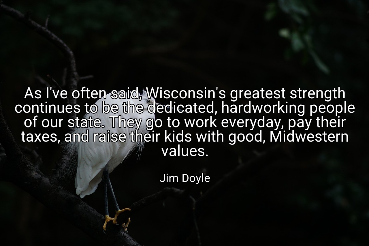 As I've often said, Wisconsin's greatest strength continues to be the dedicated, hardworking people of our state. They go to work everyday, pay their taxes, and raise their kids with good, Midwestern values. - Jim Doyle