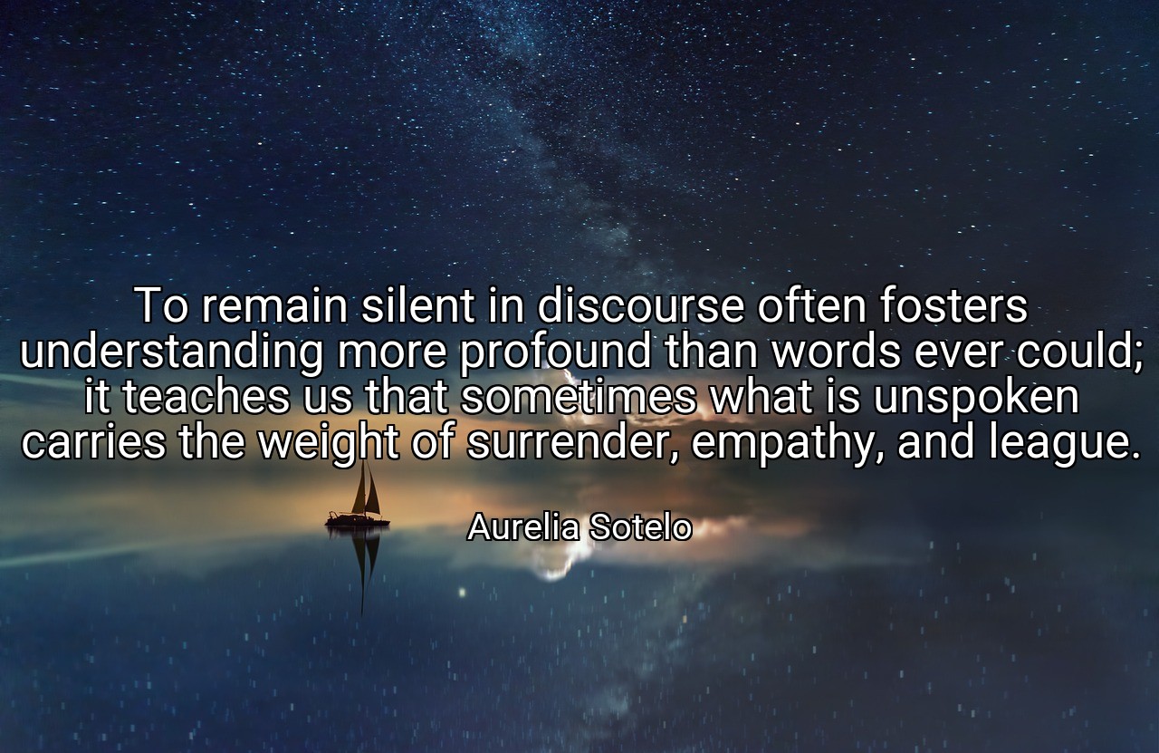 To remain silent in discourse often fosters understanding more profound than words ever could; it teaches us that sometimes what is unspoken carries the weight of surrender, empathy, and league. - Aurelia Sotelo