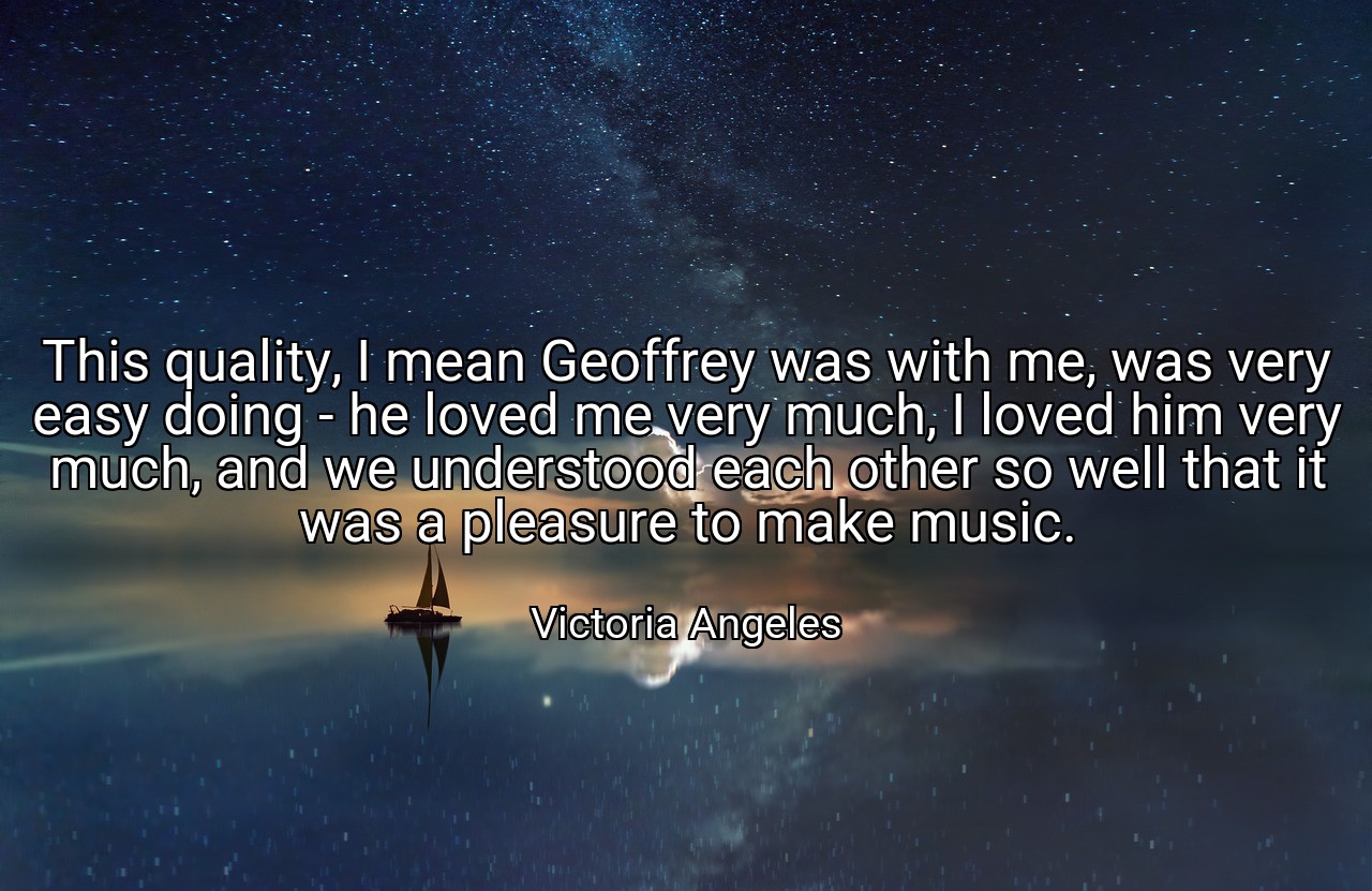 This quality, I mean Geoffrey was with me, was very easy doing - he loved me very much, I loved him very much, and we understood each other so well that it was a pleasure to make music. - Victoria Angeles