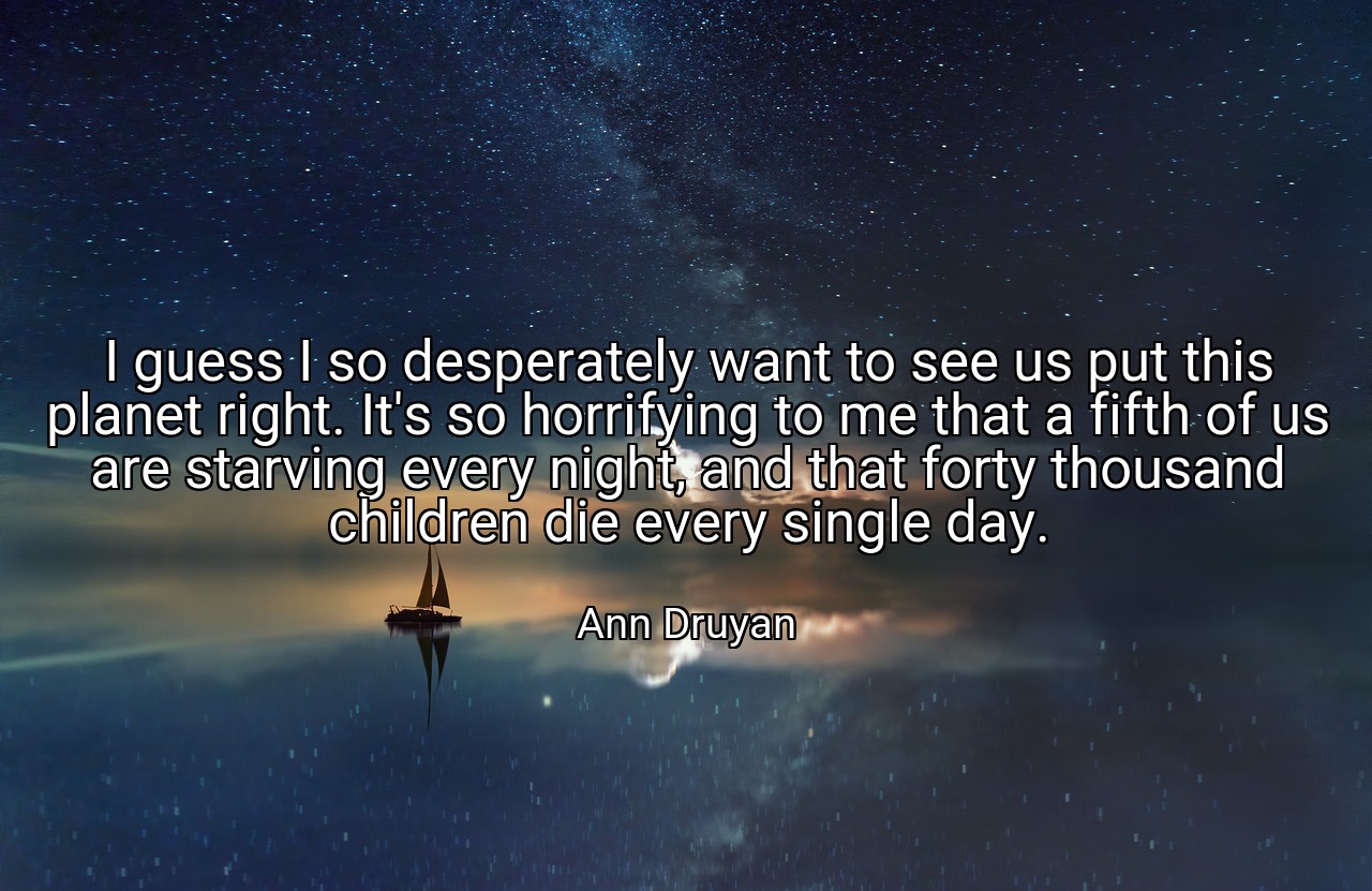 I guess I so desperately want to see us put this planet right. It's so horrifying to me that a fifth of us are starving every night, and that forty thousand children die every single day. - Ann Druyan