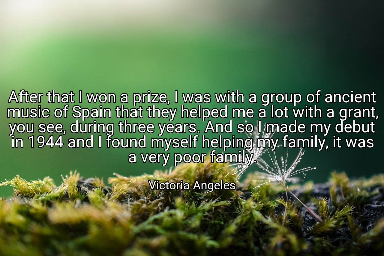 After that I won a prize, I was with a group of ancient music of Spain that they helped me a lot with a grant, you see, during three years. And so I made my debut in 1944 and I found myself helping my family, it was a very poor family. - Victoria Angeles