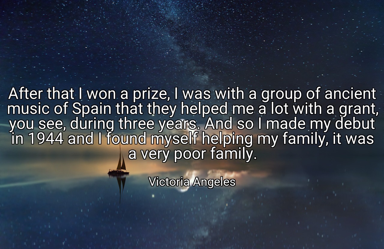 After that I won a prize, I was with a group of ancient music of Spain that they helped me a lot with a grant, you see, during three years. And so I made my debut in 1944 and I found myself helping my family, it was a very poor family. - Victoria Angeles