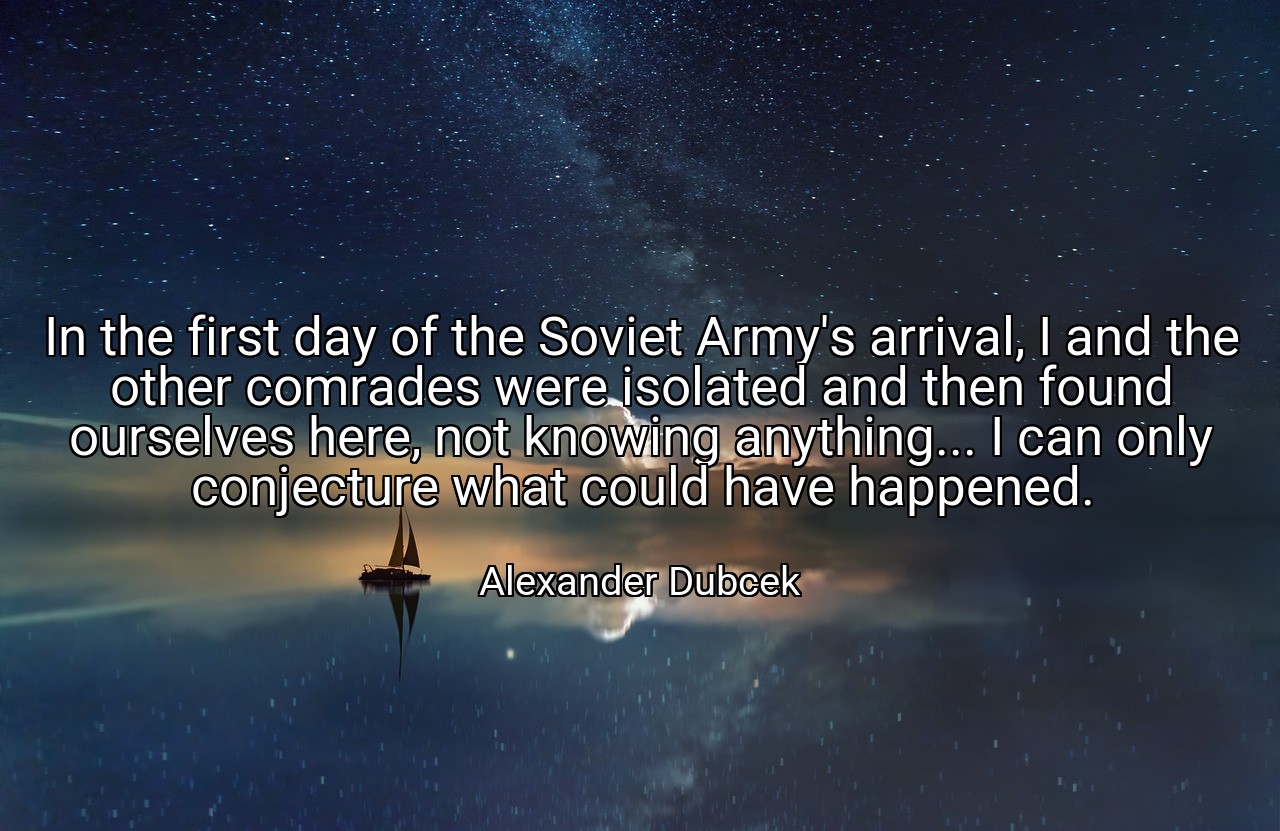 In the first day of the Soviet Army's arrival, I and the other comrades were isolated and then found ourselves here, not knowing anything... I can only conjecture what could have happened. - Alexander Dubcek