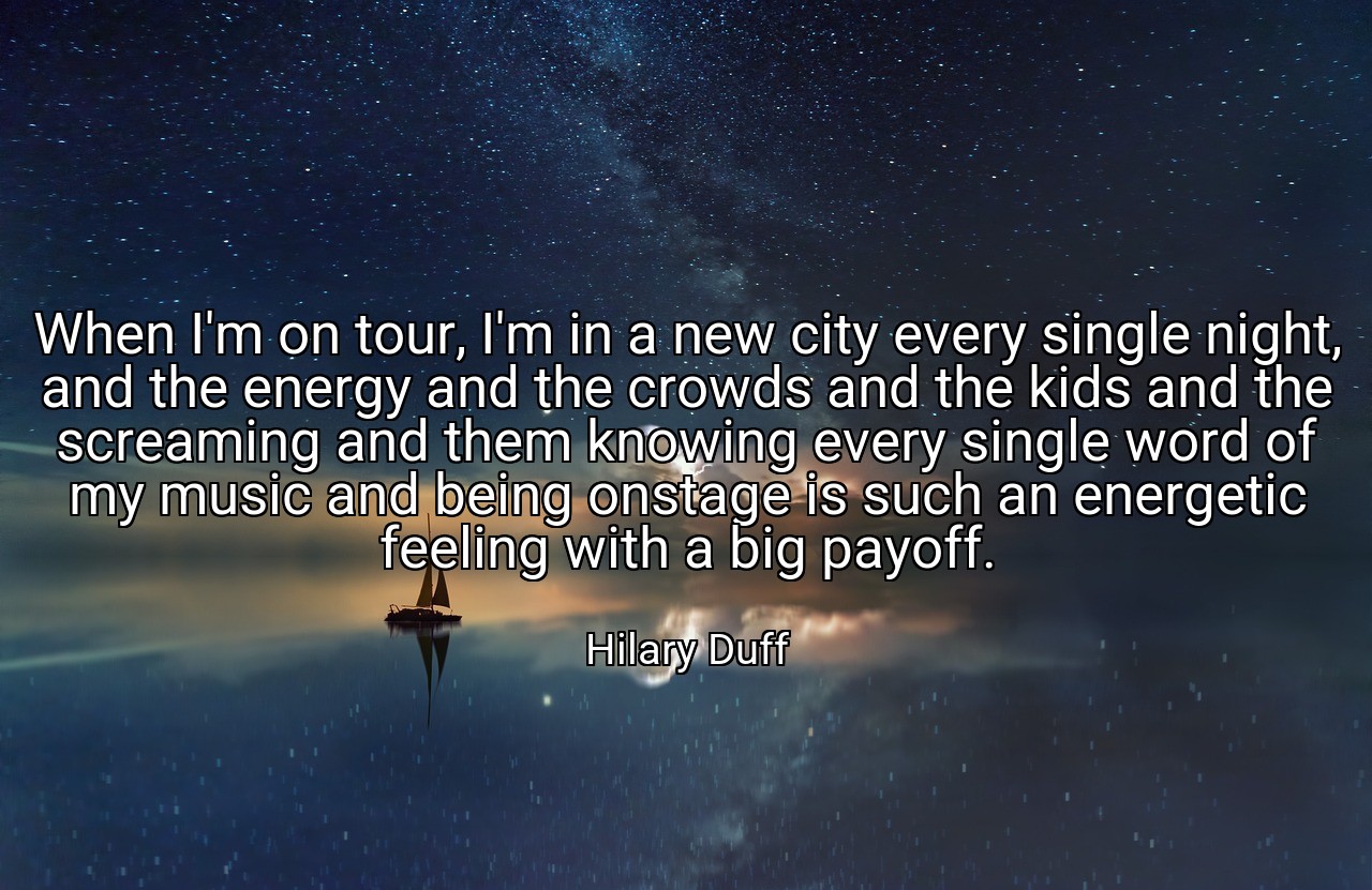 When I'm on tour, I'm in a new city every single night, and the energy and the crowds and the kids and the screaming and them knowing every single word of my music and being onstage is such an energetic feeling with a big payoff. - Hilary Duff