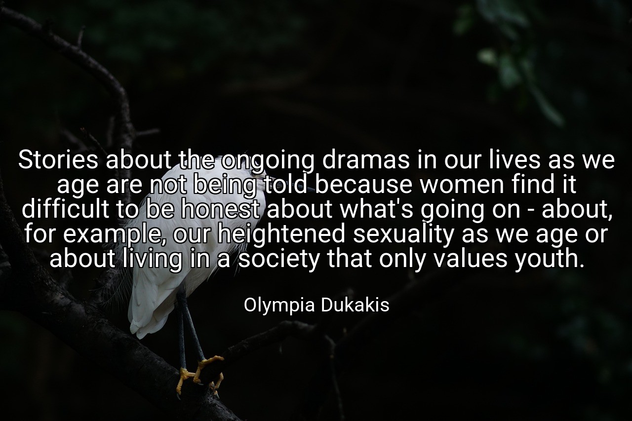 Stories about the ongoing dramas in our lives as we age are not being told because women find it difficult to be honest about what's going on - about, for example, our heightened sexuality as we age or about living in a society that only values youth. - Olympia Dukakis