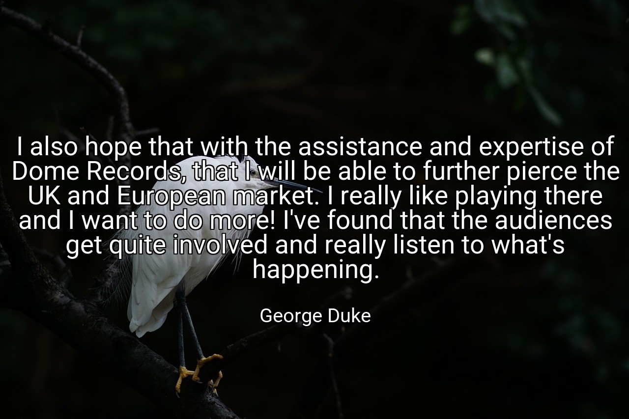 I also hope that with the assistance and expertise of Dome Records, that I will be able to further pierce the UK and European market. I really like playing there and I want to do more! I've found that the audiences get quite involved and really listen to what's happening. - George Duke