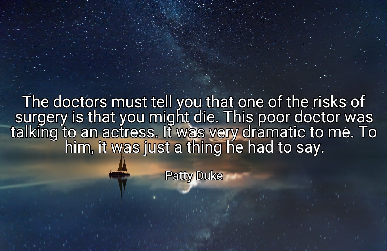 The doctors must tell you that one of the risks of surgery is that you might die. This poor doctor was talking to an actress. It was very dramatic to me. To him, it was just a thing he had to say. - Patty Duke