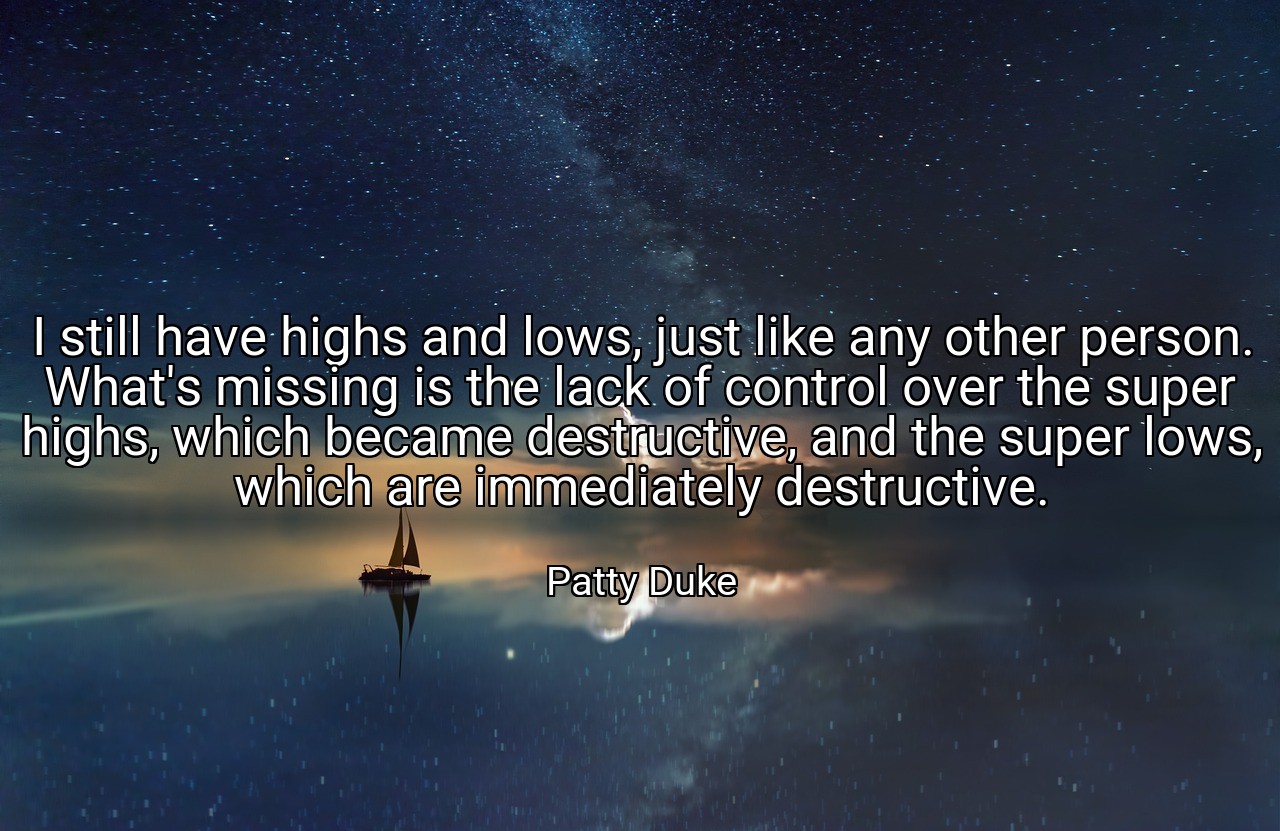 I still have highs and lows, just like any other person. What's missing is the lack of control over the super highs, which became destructive, and the super lows, which are immediately destructive. - Patty Duke